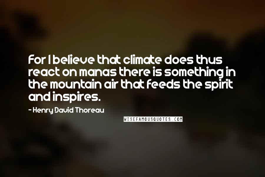 Henry David Thoreau Quotes: For I believe that climate does thus react on manas there is something in the mountain air that feeds the spirit and inspires.