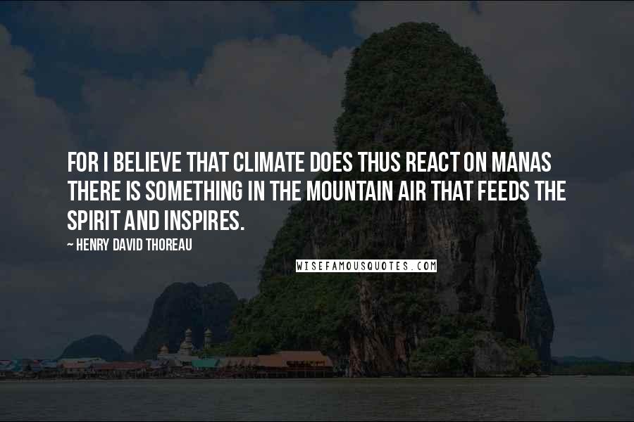 Henry David Thoreau Quotes: For I believe that climate does thus react on manas there is something in the mountain air that feeds the spirit and inspires.