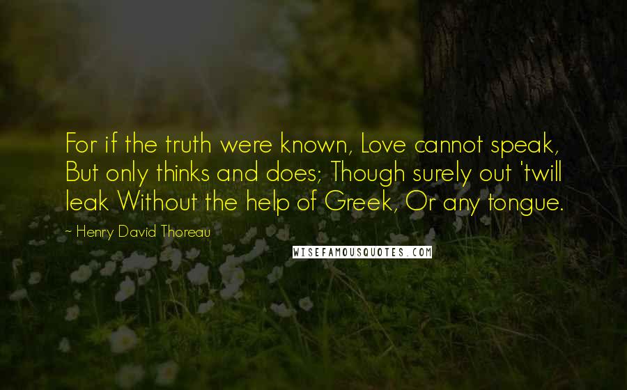 Henry David Thoreau Quotes: For if the truth were known, Love cannot speak, But only thinks and does; Though surely out 'twill leak Without the help of Greek, Or any tongue.