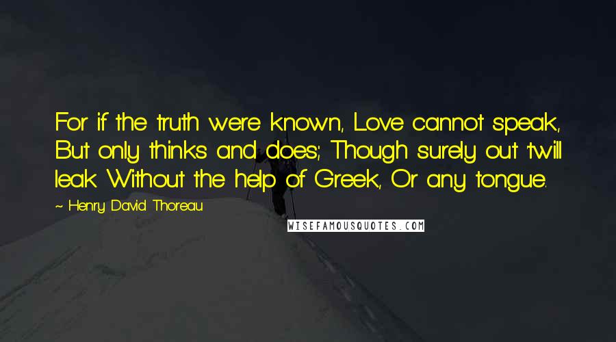 Henry David Thoreau Quotes: For if the truth were known, Love cannot speak, But only thinks and does; Though surely out 'twill leak Without the help of Greek, Or any tongue.