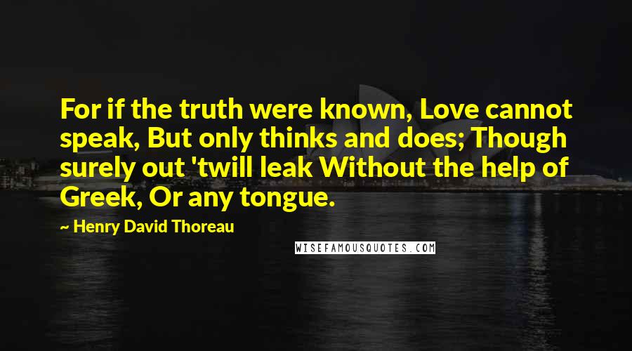 Henry David Thoreau Quotes: For if the truth were known, Love cannot speak, But only thinks and does; Though surely out 'twill leak Without the help of Greek, Or any tongue.