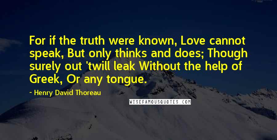 Henry David Thoreau Quotes: For if the truth were known, Love cannot speak, But only thinks and does; Though surely out 'twill leak Without the help of Greek, Or any tongue.