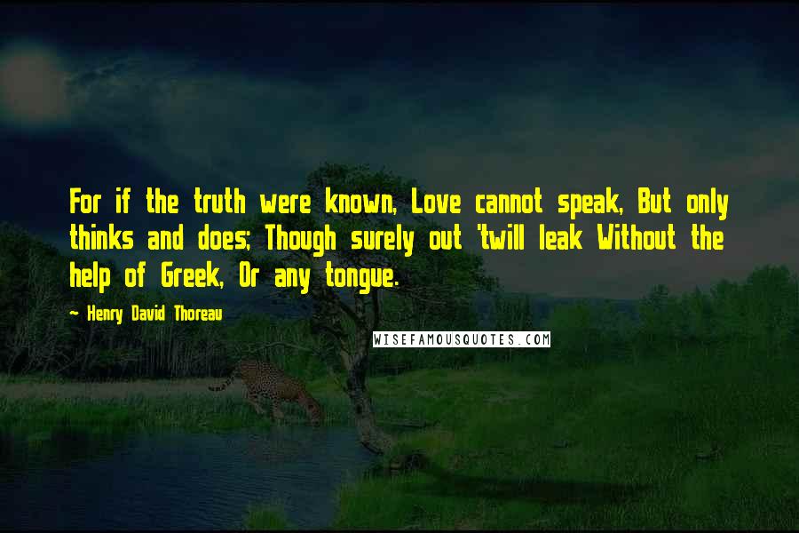 Henry David Thoreau Quotes: For if the truth were known, Love cannot speak, But only thinks and does; Though surely out 'twill leak Without the help of Greek, Or any tongue.