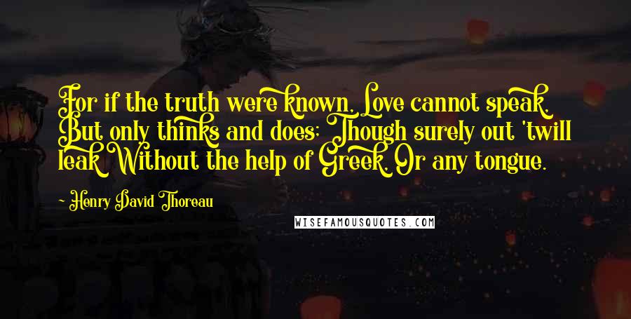 Henry David Thoreau Quotes: For if the truth were known, Love cannot speak, But only thinks and does; Though surely out 'twill leak Without the help of Greek, Or any tongue.