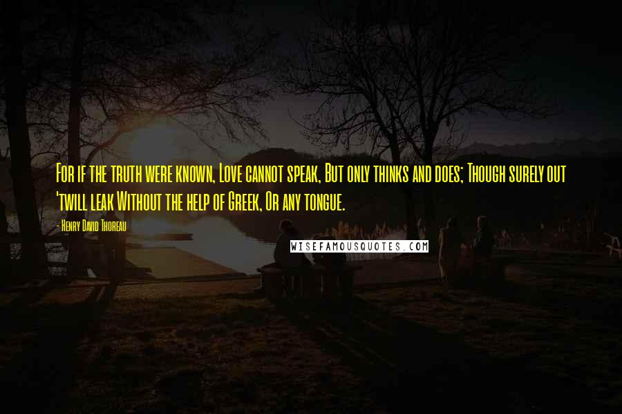 Henry David Thoreau Quotes: For if the truth were known, Love cannot speak, But only thinks and does; Though surely out 'twill leak Without the help of Greek, Or any tongue.