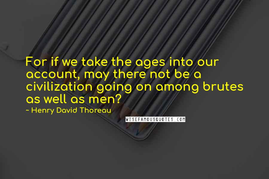 Henry David Thoreau Quotes: For if we take the ages into our account, may there not be a civilization going on among brutes as well as men?