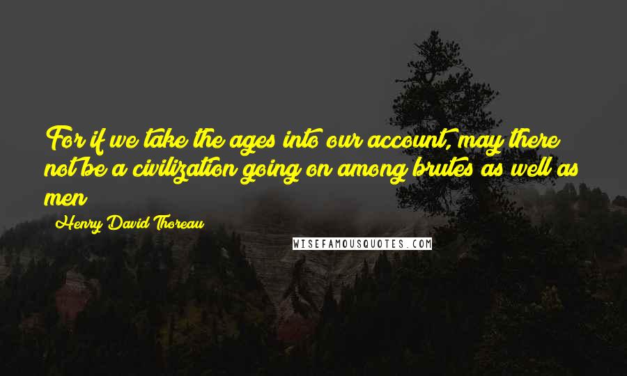 Henry David Thoreau Quotes: For if we take the ages into our account, may there not be a civilization going on among brutes as well as men?