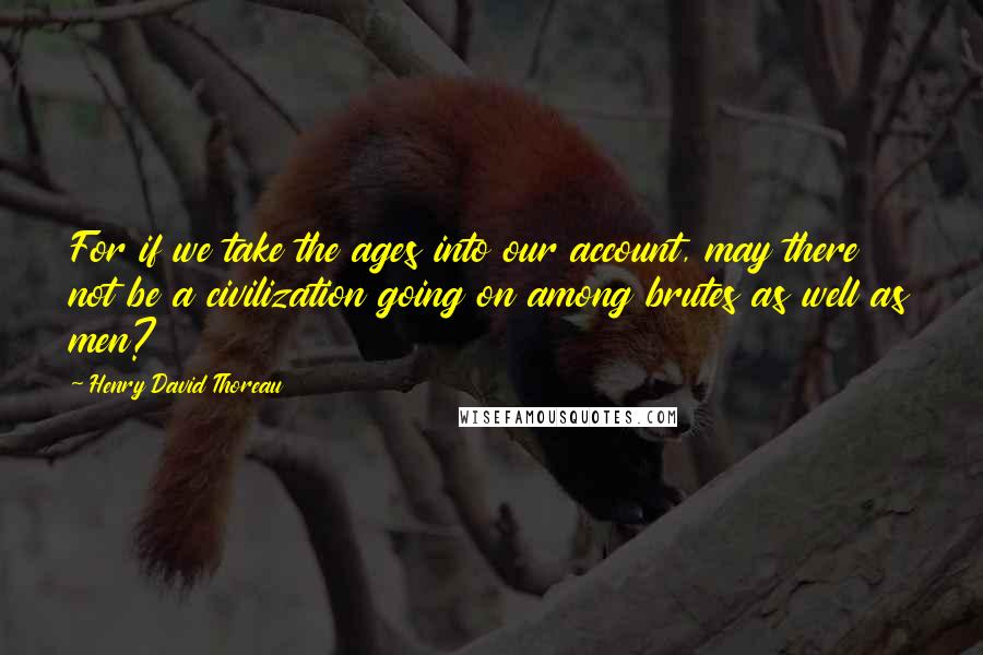 Henry David Thoreau Quotes: For if we take the ages into our account, may there not be a civilization going on among brutes as well as men?