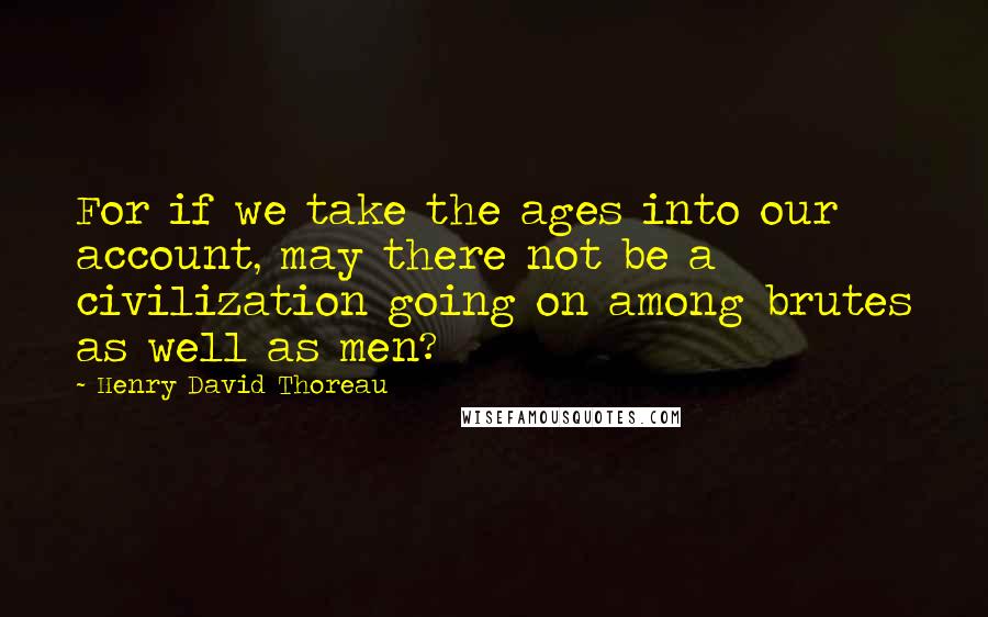 Henry David Thoreau Quotes: For if we take the ages into our account, may there not be a civilization going on among brutes as well as men?