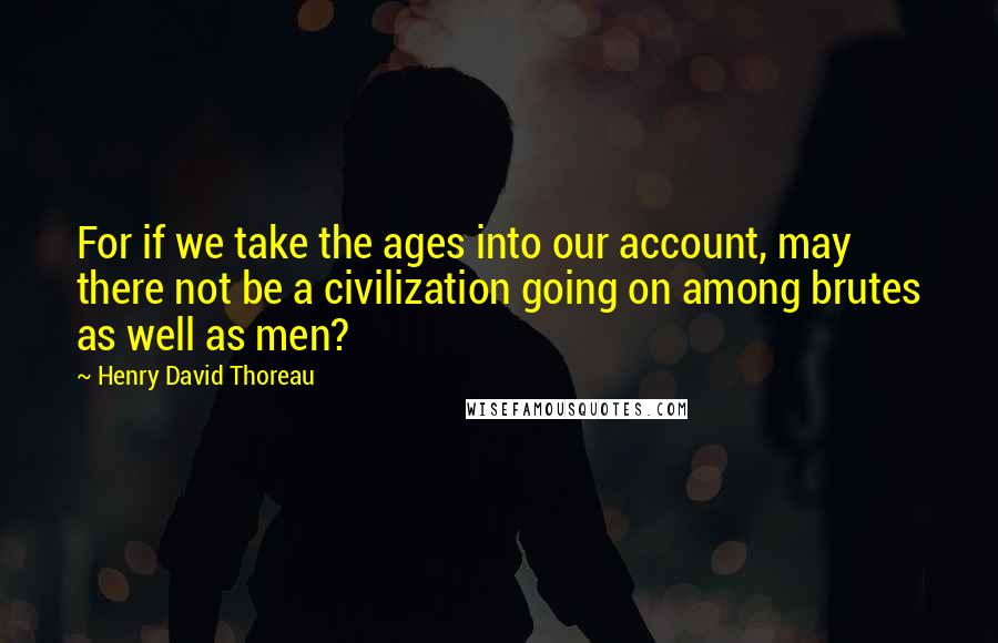 Henry David Thoreau Quotes: For if we take the ages into our account, may there not be a civilization going on among brutes as well as men?