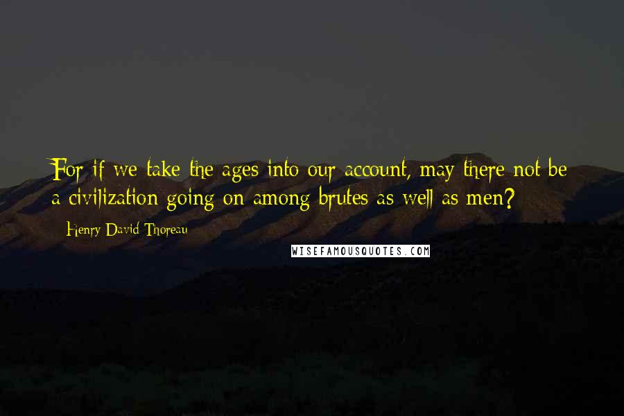 Henry David Thoreau Quotes: For if we take the ages into our account, may there not be a civilization going on among brutes as well as men?