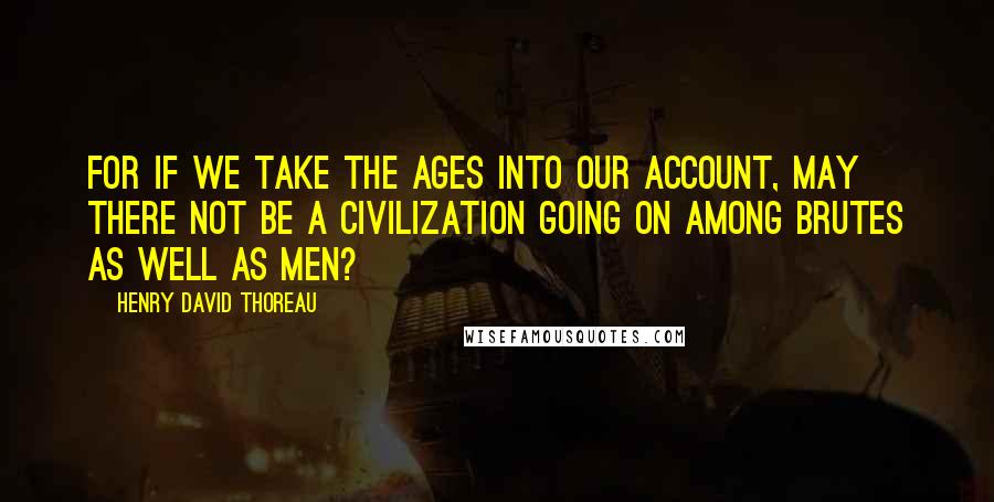 Henry David Thoreau Quotes: For if we take the ages into our account, may there not be a civilization going on among brutes as well as men?