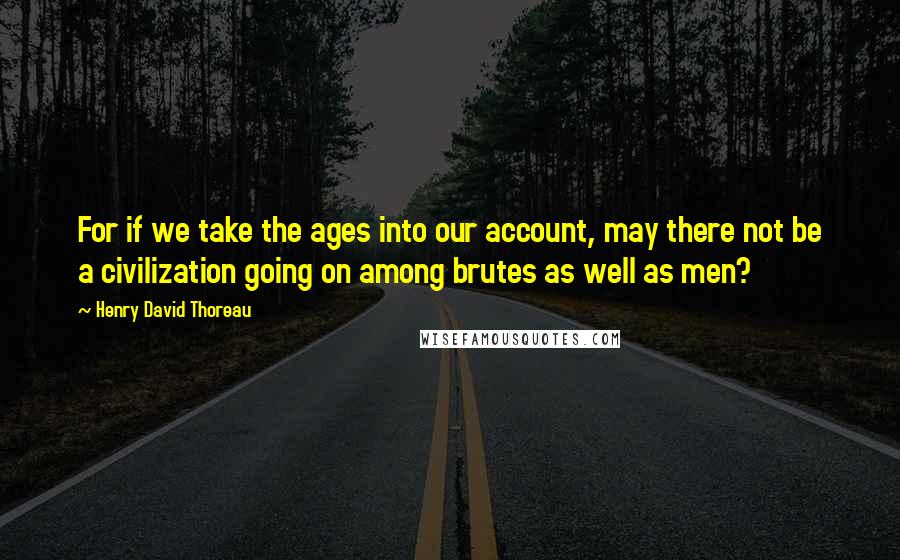 Henry David Thoreau Quotes: For if we take the ages into our account, may there not be a civilization going on among brutes as well as men?