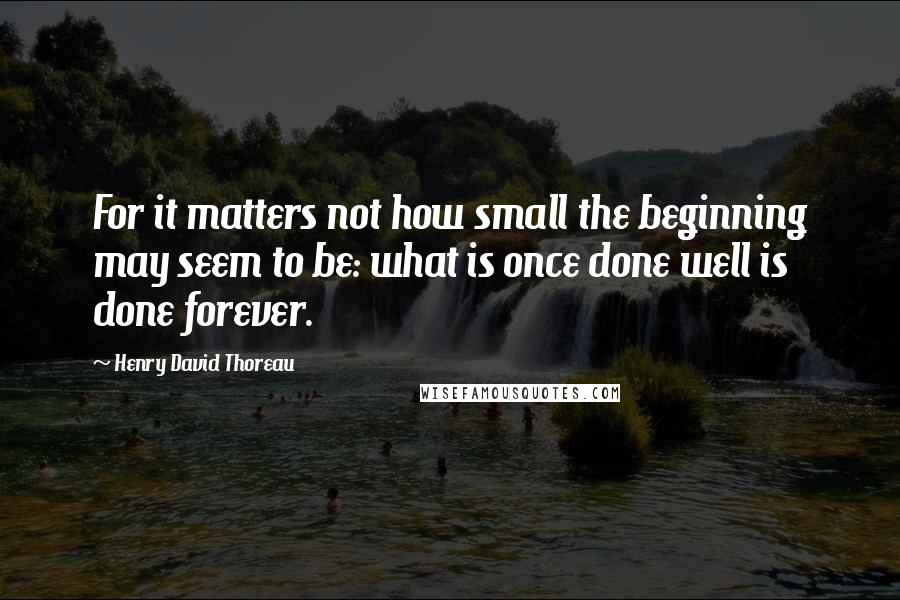 Henry David Thoreau Quotes: For it matters not how small the beginning may seem to be: what is once done well is done forever.