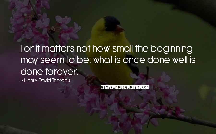 Henry David Thoreau Quotes: For it matters not how small the beginning may seem to be: what is once done well is done forever.