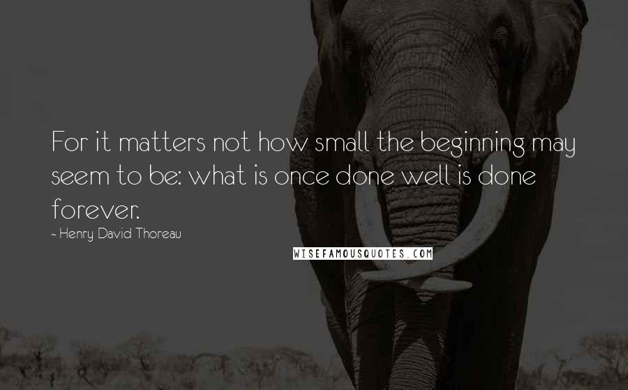 Henry David Thoreau Quotes: For it matters not how small the beginning may seem to be: what is once done well is done forever.