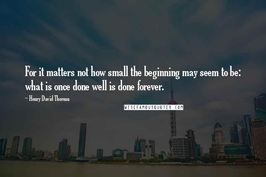 Henry David Thoreau Quotes: For it matters not how small the beginning may seem to be: what is once done well is done forever.