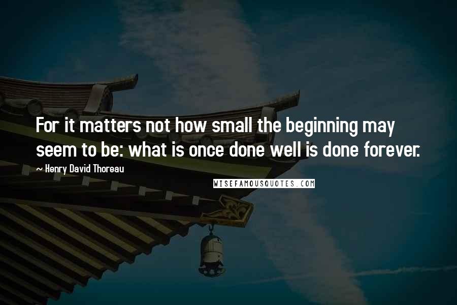 Henry David Thoreau Quotes: For it matters not how small the beginning may seem to be: what is once done well is done forever.