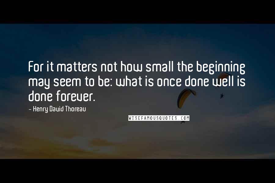 Henry David Thoreau Quotes: For it matters not how small the beginning may seem to be: what is once done well is done forever.