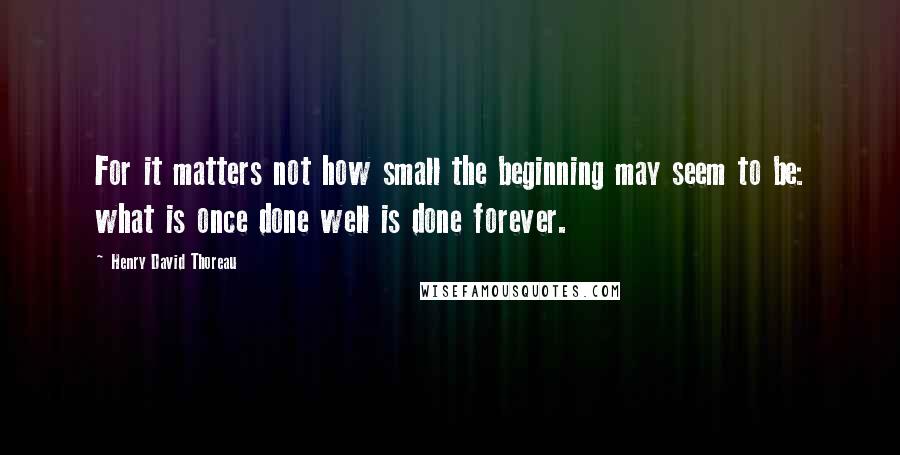 Henry David Thoreau Quotes: For it matters not how small the beginning may seem to be: what is once done well is done forever.