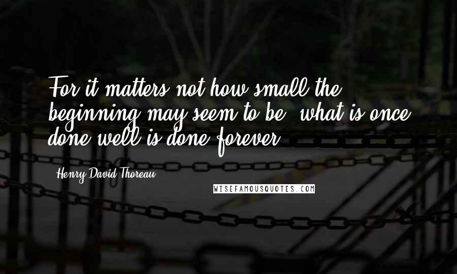 Henry David Thoreau Quotes: For it matters not how small the beginning may seem to be: what is once done well is done forever.