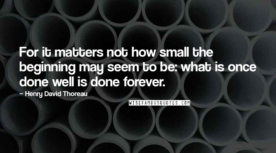 Henry David Thoreau Quotes: For it matters not how small the beginning may seem to be: what is once done well is done forever.