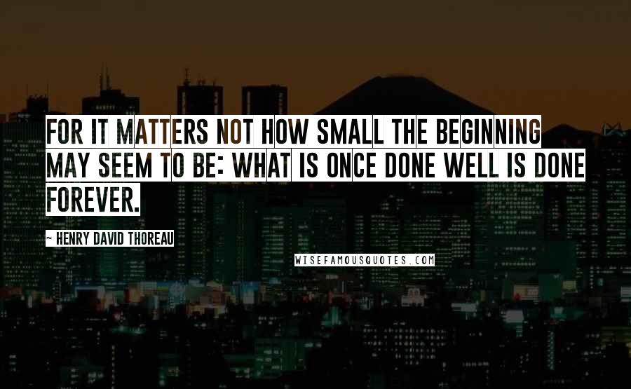 Henry David Thoreau Quotes: For it matters not how small the beginning may seem to be: what is once done well is done forever.