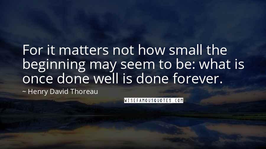 Henry David Thoreau Quotes: For it matters not how small the beginning may seem to be: what is once done well is done forever.