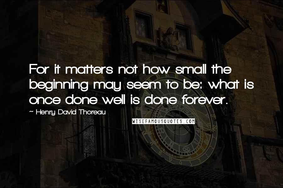 Henry David Thoreau Quotes: For it matters not how small the beginning may seem to be: what is once done well is done forever.