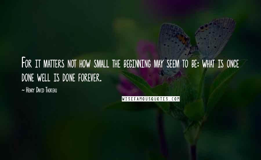 Henry David Thoreau Quotes: For it matters not how small the beginning may seem to be: what is once done well is done forever.