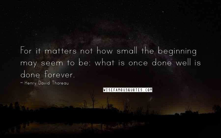 Henry David Thoreau Quotes: For it matters not how small the beginning may seem to be: what is once done well is done forever.