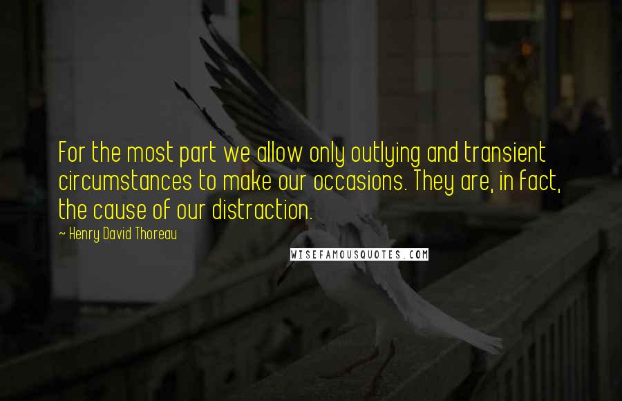 Henry David Thoreau Quotes: For the most part we allow only outlying and transient circumstances to make our occasions. They are, in fact, the cause of our distraction.