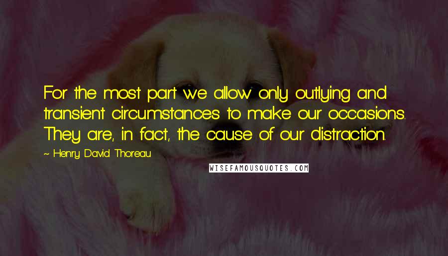 Henry David Thoreau Quotes: For the most part we allow only outlying and transient circumstances to make our occasions. They are, in fact, the cause of our distraction.