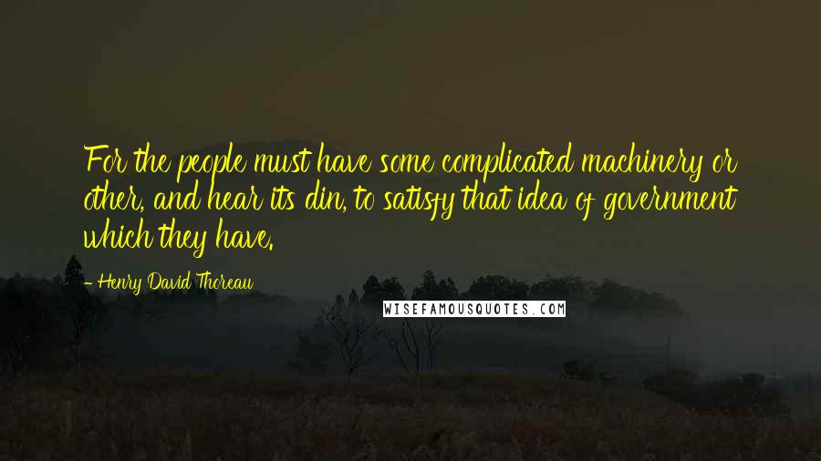 Henry David Thoreau Quotes: For the people must have some complicated machinery or other, and hear its din, to satisfy that idea of government which they have.