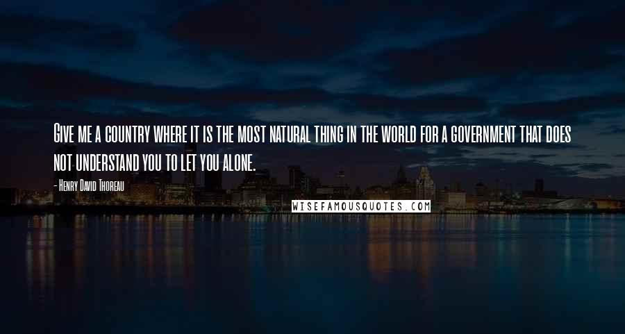 Henry David Thoreau Quotes: Give me a country where it is the most natural thing in the world for a government that does not understand you to let you alone.