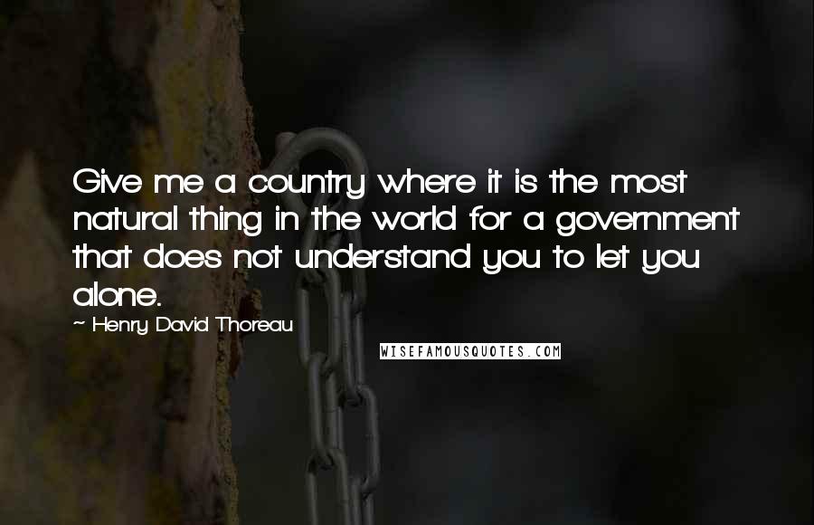 Henry David Thoreau Quotes: Give me a country where it is the most natural thing in the world for a government that does not understand you to let you alone.