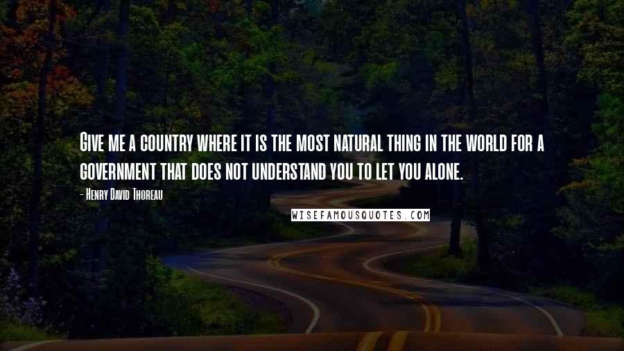 Henry David Thoreau Quotes: Give me a country where it is the most natural thing in the world for a government that does not understand you to let you alone.