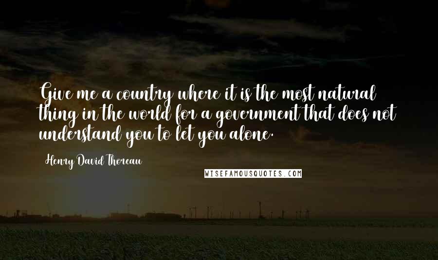 Henry David Thoreau Quotes: Give me a country where it is the most natural thing in the world for a government that does not understand you to let you alone.