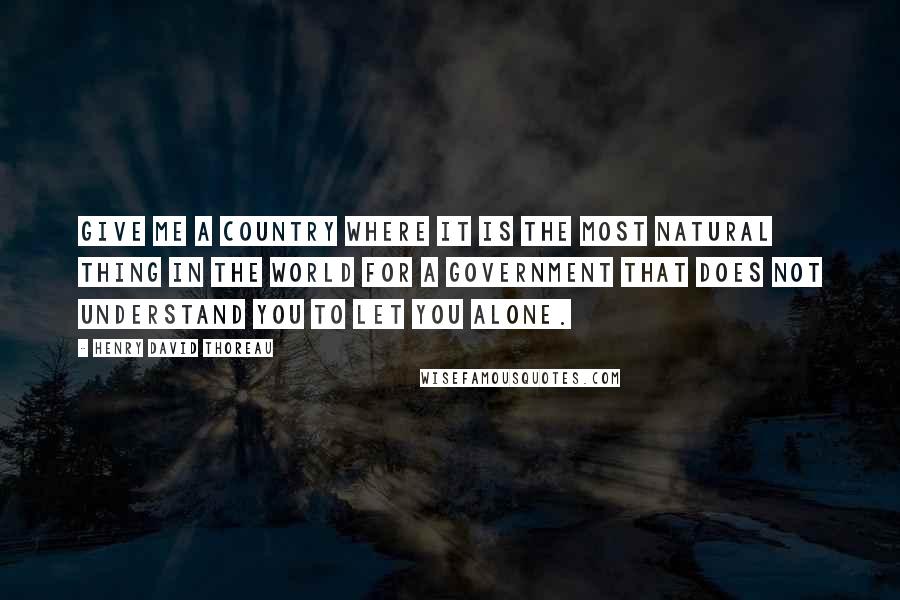 Henry David Thoreau Quotes: Give me a country where it is the most natural thing in the world for a government that does not understand you to let you alone.