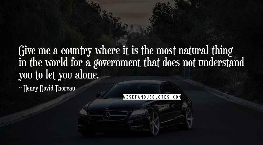 Henry David Thoreau Quotes: Give me a country where it is the most natural thing in the world for a government that does not understand you to let you alone.