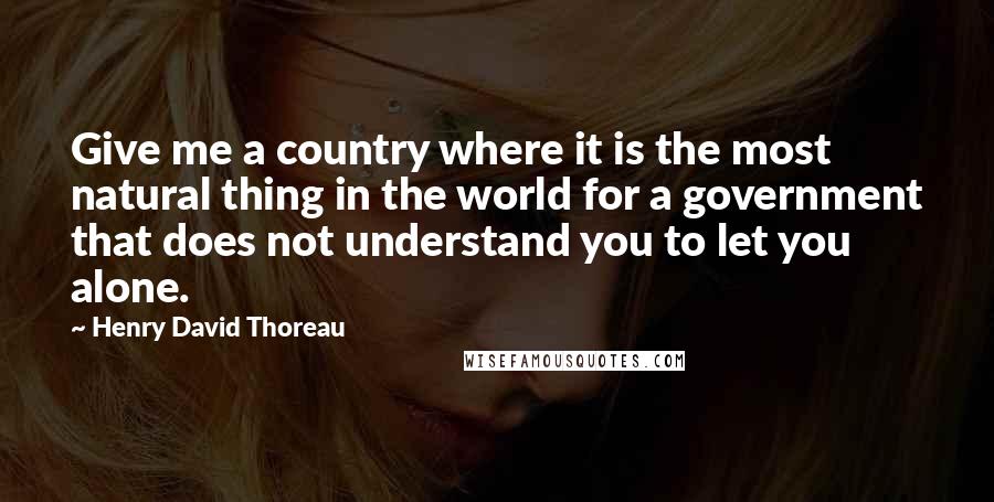Henry David Thoreau Quotes: Give me a country where it is the most natural thing in the world for a government that does not understand you to let you alone.