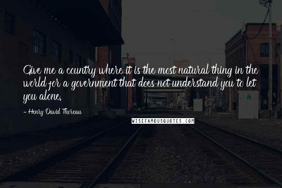 Henry David Thoreau Quotes: Give me a country where it is the most natural thing in the world for a government that does not understand you to let you alone.