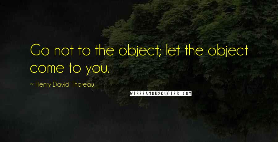 Henry David Thoreau Quotes: Go not to the object; let the object come to you.