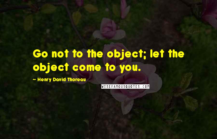 Henry David Thoreau Quotes: Go not to the object; let the object come to you.