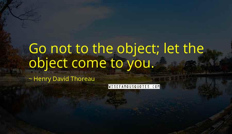 Henry David Thoreau Quotes: Go not to the object; let the object come to you.