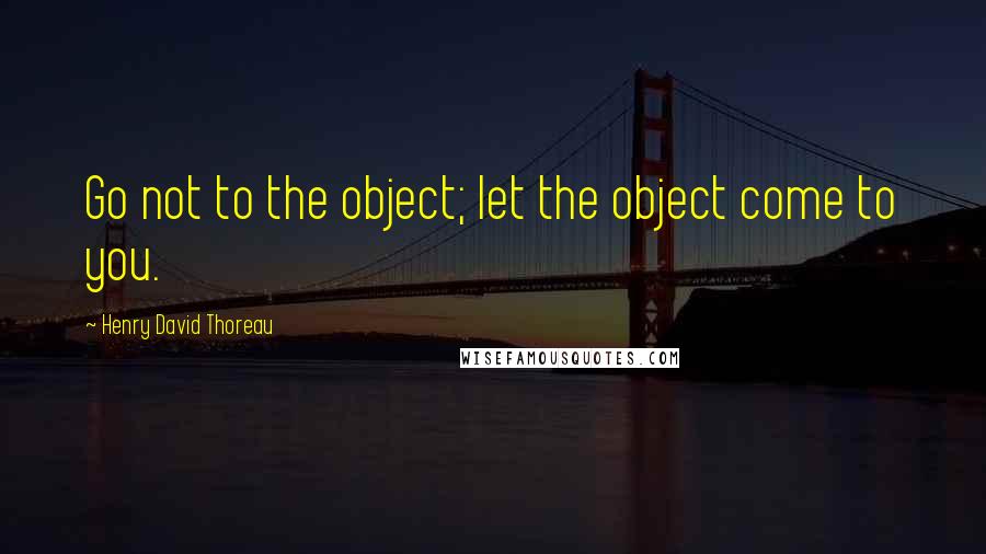 Henry David Thoreau Quotes: Go not to the object; let the object come to you.