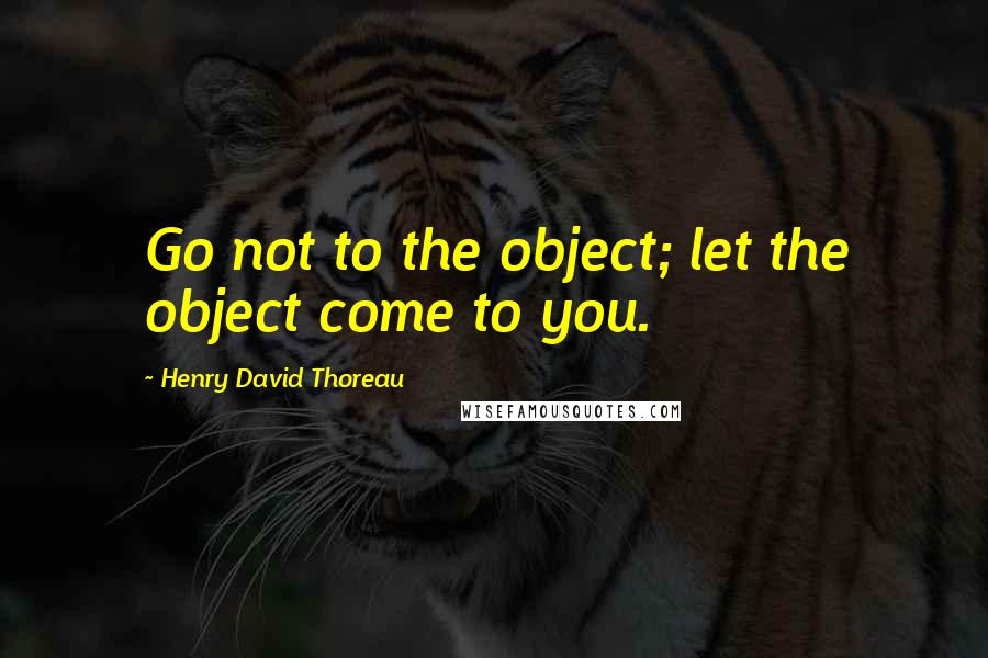 Henry David Thoreau Quotes: Go not to the object; let the object come to you.