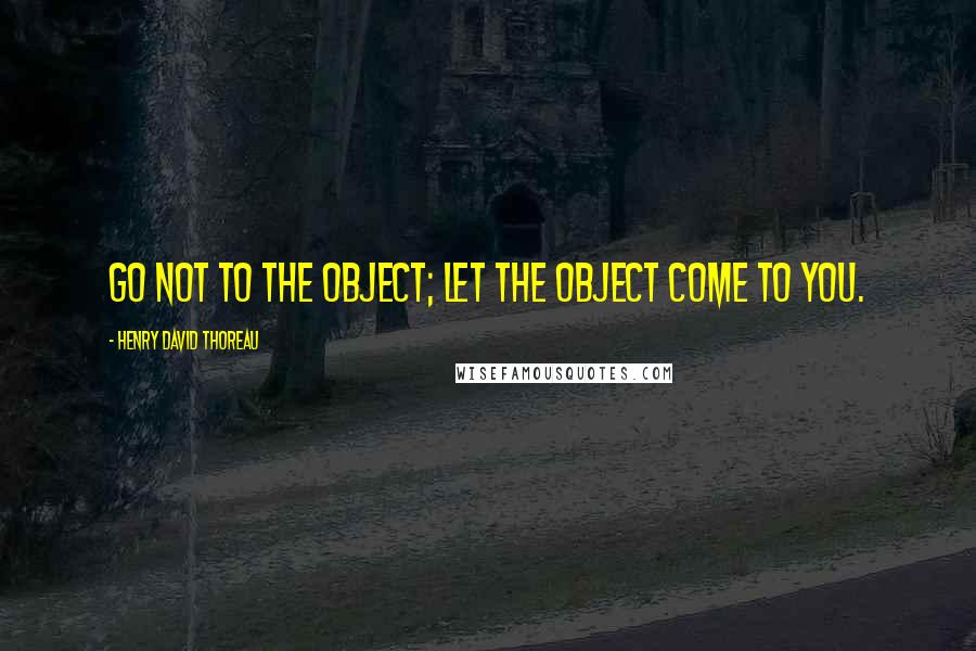 Henry David Thoreau Quotes: Go not to the object; let the object come to you.