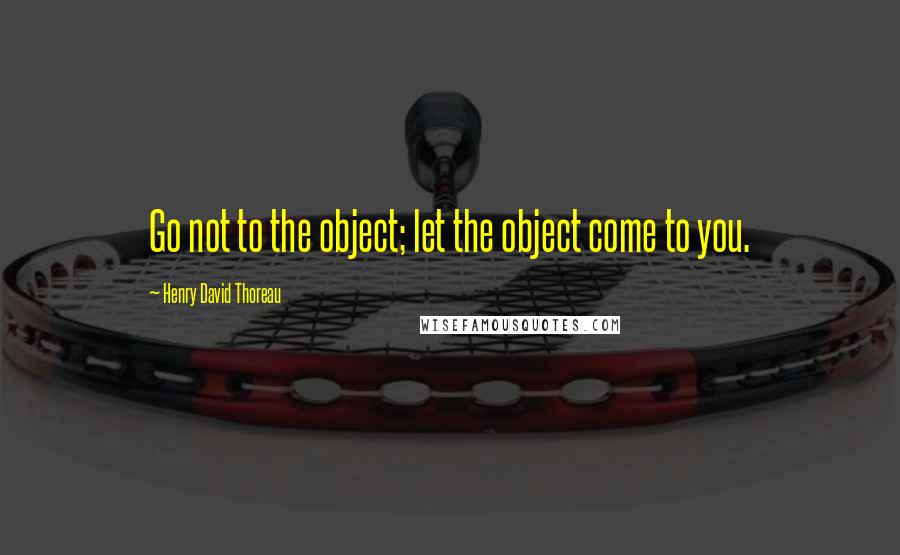 Henry David Thoreau Quotes: Go not to the object; let the object come to you.