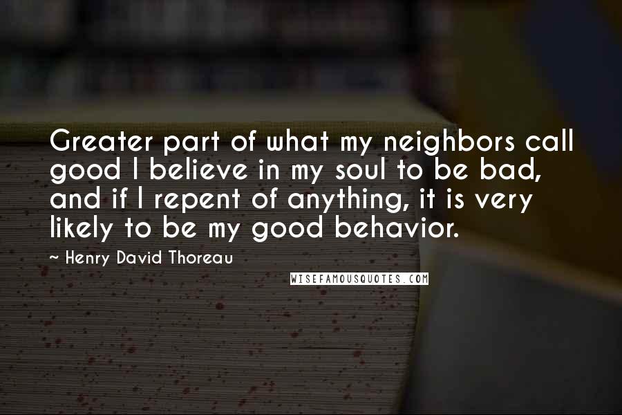 Henry David Thoreau Quotes: Greater part of what my neighbors call good I believe in my soul to be bad, and if I repent of anything, it is very likely to be my good behavior.